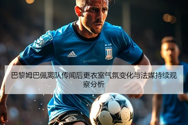 巴黎姆巴佩离队传闻后更衣室气氛变化与法媒持续观察分析