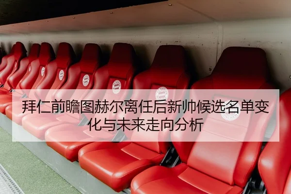 拜仁前瞻图赫尔离任后新帅候选名单变化与未来走向分析