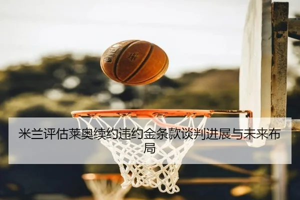 米兰评估莱奥续约违约金条款谈判进展与未来布局