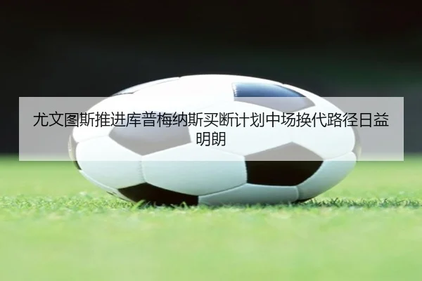 尤文图斯推进库普梅纳斯买断计划中场换代路径日益明朗