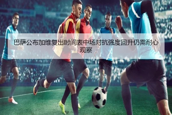 巴萨公布加维复出时间表中场对抗强度回升仍需耐心观察
