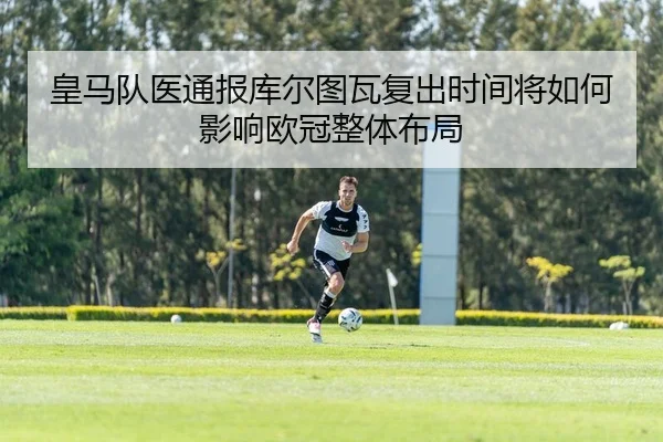 皇马队医通报库尔图瓦复出时间将如何影响欧冠整体布局