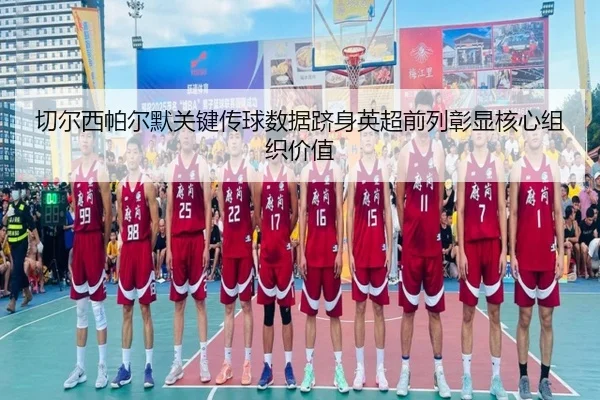 切尔西帕尔默关键传球数据跻身英超前列彰显核心组织价值