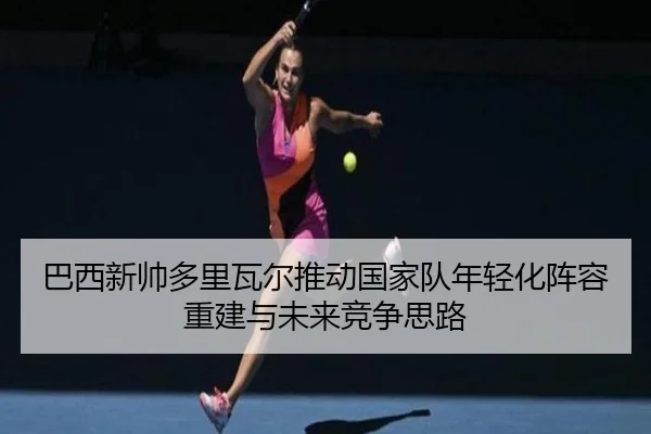 巴西新帅多里瓦尔推动国家队年轻化阵容重建与未来竞争思路