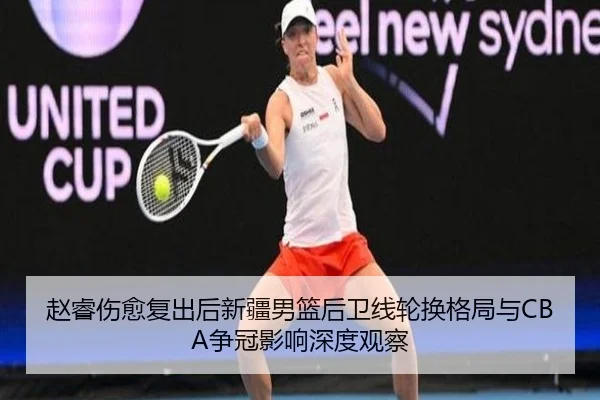 赵睿伤愈复出后新疆男篮后卫线轮换格局与CBA争冠影响深度观察