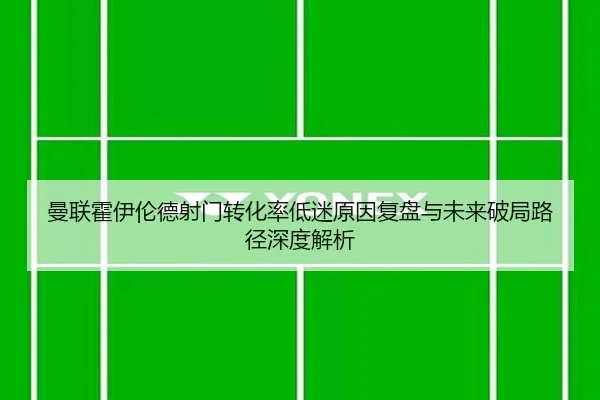 曼联霍伊伦德射门转化率低迷原因复盘与未来破局路径深度解析