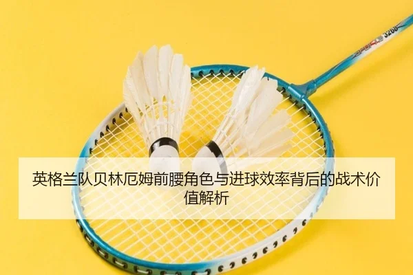 英格兰队贝林厄姆前腰角色与进球效率背后的战术价值解析