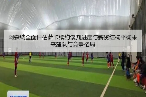 阿森纳全面评估萨卡续约谈判进度与薪资结构平衡未来建队与竞争格局