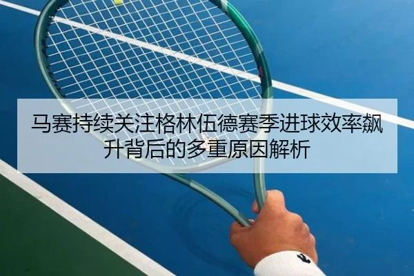 马赛持续关注格林伍德赛季进球效率飙升背后的多重原因解析