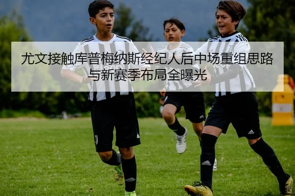 尤文接触库普梅纳斯经纪人后中场重组思路与新赛季布局全曝光