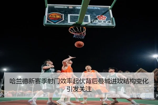 哈兰德新赛季射门效率起伏背后曼城进攻结构变化引发关注