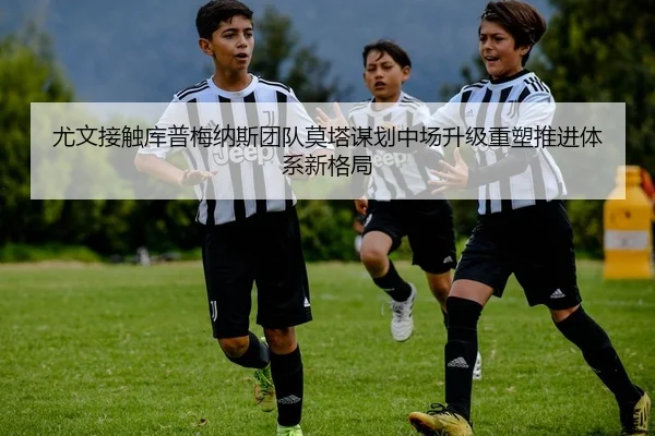 尤文接触库普梅纳斯团队莫塔谋划中场升级重塑推进体系新格局